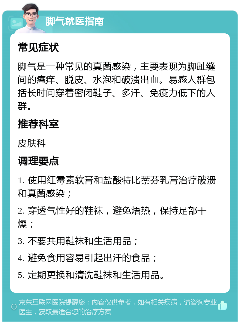 脚气就医指南 常见症状 脚气是一种常见的真菌感染，主要表现为脚趾缝间的瘙痒、脱皮、水泡和破溃出血。易感人群包括长时间穿着密闭鞋子、多汗、免疫力低下的人群。 推荐科室 皮肤科 调理要点 1. 使用红霉素软膏和盐酸特比萘芬乳膏治疗破溃和真菌感染； 2. 穿透气性好的鞋袜，避免焐热，保持足部干燥； 3. 不要共用鞋袜和生活用品； 4. 避免食用容易引起出汗的食品； 5. 定期更换和清洗鞋袜和生活用品。