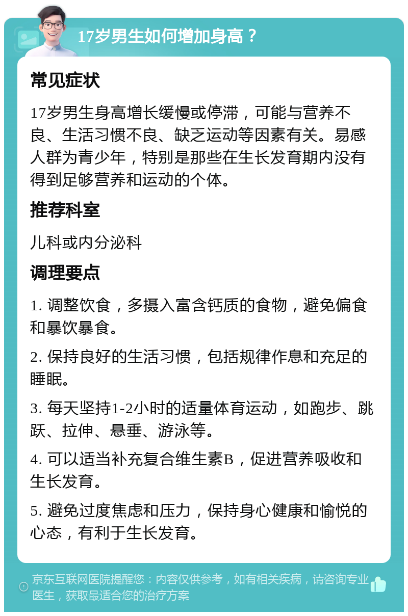 17岁男生如何增加身高？ 常见症状 17岁男生身高增长缓慢或停滞，可能与营养不良、生活习惯不良、缺乏运动等因素有关。易感人群为青少年，特别是那些在生长发育期内没有得到足够营养和运动的个体。 推荐科室 儿科或内分泌科 调理要点 1. 调整饮食，多摄入富含钙质的食物，避免偏食和暴饮暴食。 2. 保持良好的生活习惯，包括规律作息和充足的睡眠。 3. 每天坚持1-2小时的适量体育运动，如跑步、跳跃、拉伸、悬垂、游泳等。 4. 可以适当补充复合维生素B，促进营养吸收和生长发育。 5. 避免过度焦虑和压力，保持身心健康和愉悦的心态，有利于生长发育。