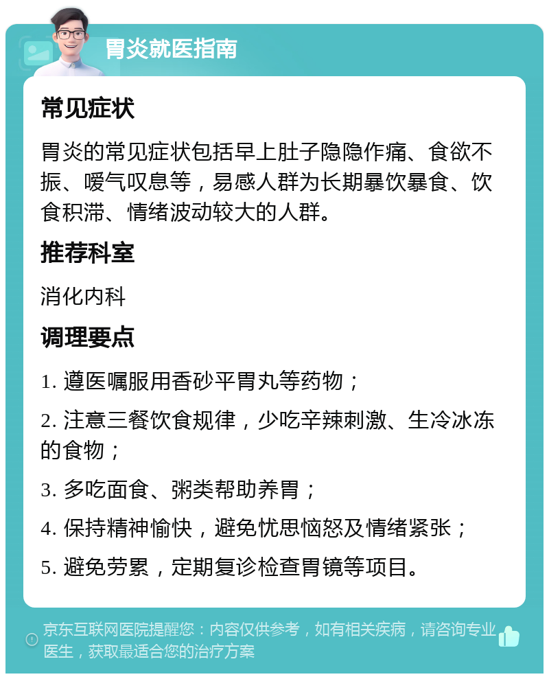 胃炎就医指南 常见症状 胃炎的常见症状包括早上肚子隐隐作痛、食欲不振、嗳气叹息等，易感人群为长期暴饮暴食、饮食积滞、情绪波动较大的人群。 推荐科室 消化内科 调理要点 1. 遵医嘱服用香砂平胃丸等药物； 2. 注意三餐饮食规律，少吃辛辣刺激、生冷冰冻的食物； 3. 多吃面食、粥类帮助养胃； 4. 保持精神愉快，避免忧思恼怒及情绪紧张； 5. 避免劳累，定期复诊检查胃镜等项目。