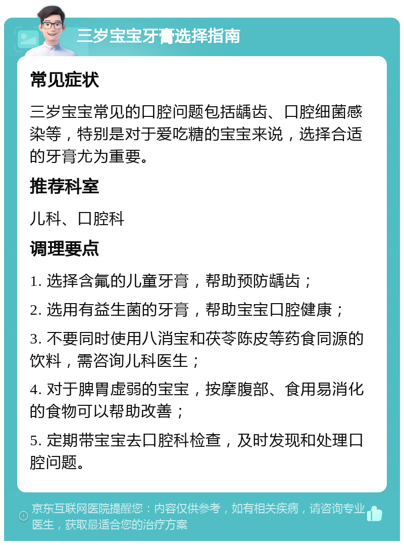 三岁宝宝牙膏选择指南 常见症状 三岁宝宝常见的口腔问题包括龋齿、口腔细菌感染等，特别是对于爱吃糖的宝宝来说，选择合适的牙膏尤为重要。 推荐科室 儿科、口腔科 调理要点 1. 选择含氟的儿童牙膏，帮助预防龋齿； 2. 选用有益生菌的牙膏，帮助宝宝口腔健康； 3. 不要同时使用八消宝和茯苓陈皮等药食同源的饮料，需咨询儿科医生； 4. 对于脾胃虚弱的宝宝，按摩腹部、食用易消化的食物可以帮助改善； 5. 定期带宝宝去口腔科检查，及时发现和处理口腔问题。