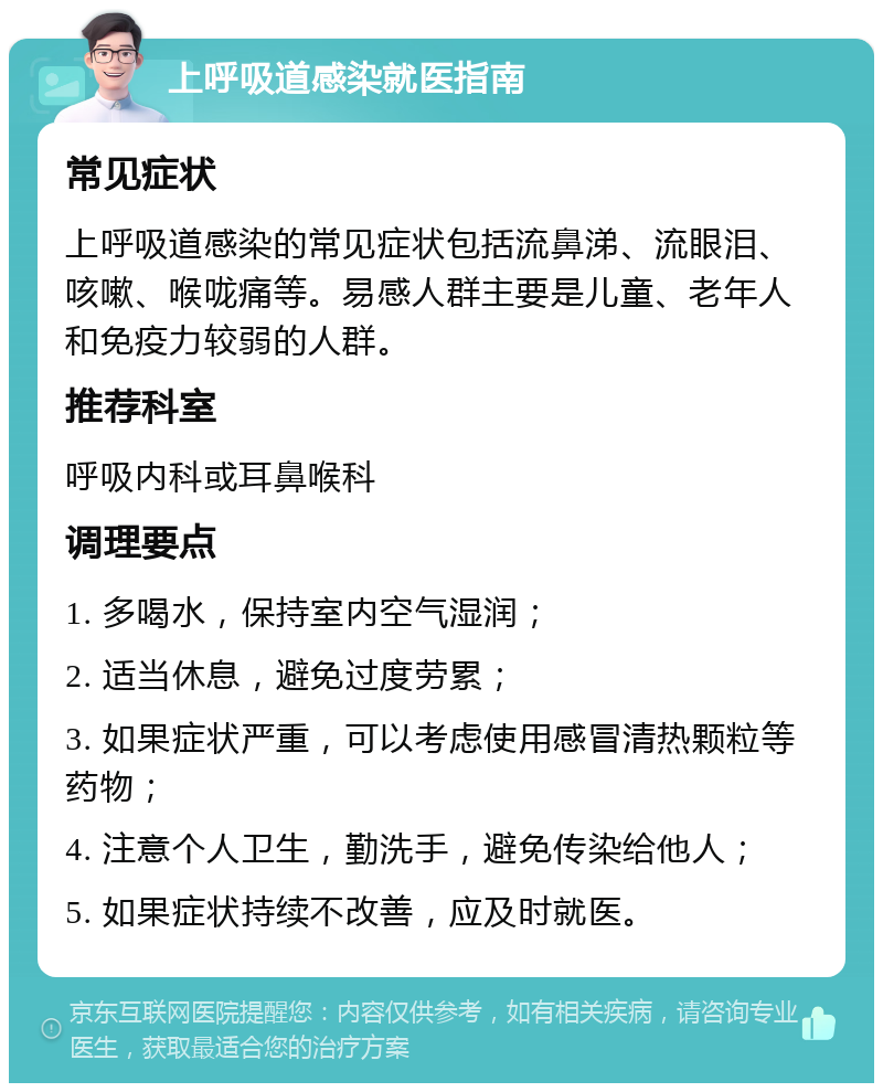 上呼吸道感染就医指南 常见症状 上呼吸道感染的常见症状包括流鼻涕、流眼泪、咳嗽、喉咙痛等。易感人群主要是儿童、老年人和免疫力较弱的人群。 推荐科室 呼吸内科或耳鼻喉科 调理要点 1. 多喝水，保持室内空气湿润； 2. 适当休息，避免过度劳累； 3. 如果症状严重，可以考虑使用感冒清热颗粒等药物； 4. 注意个人卫生，勤洗手，避免传染给他人； 5. 如果症状持续不改善，应及时就医。