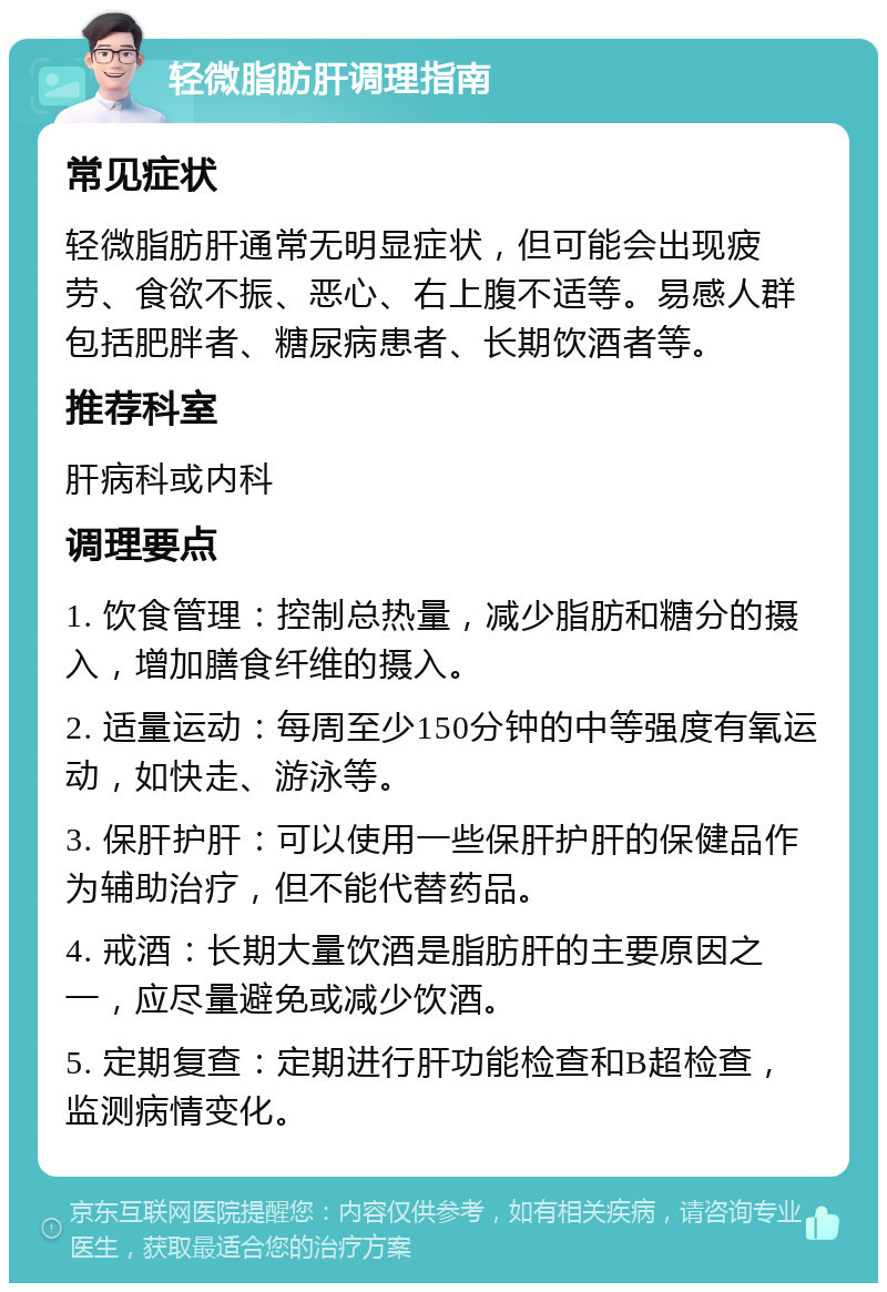 轻微脂肪肝调理指南 常见症状 轻微脂肪肝通常无明显症状，但可能会出现疲劳、食欲不振、恶心、右上腹不适等。易感人群包括肥胖者、糖尿病患者、长期饮酒者等。 推荐科室 肝病科或内科 调理要点 1. 饮食管理：控制总热量，减少脂肪和糖分的摄入，增加膳食纤维的摄入。 2. 适量运动：每周至少150分钟的中等强度有氧运动，如快走、游泳等。 3. 保肝护肝：可以使用一些保肝护肝的保健品作为辅助治疗，但不能代替药品。 4. 戒酒：长期大量饮酒是脂肪肝的主要原因之一，应尽量避免或减少饮酒。 5. 定期复查：定期进行肝功能检查和B超检查，监测病情变化。