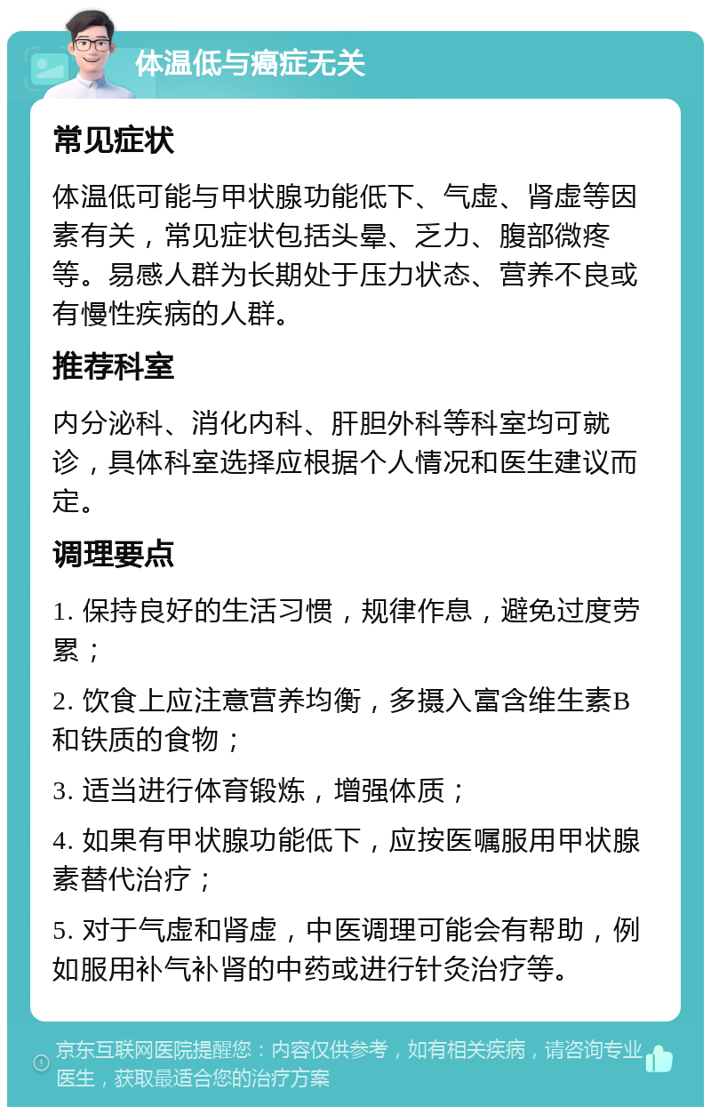 体温低与癌症无关 常见症状 体温低可能与甲状腺功能低下、气虚、肾虚等因素有关，常见症状包括头晕、乏力、腹部微疼等。易感人群为长期处于压力状态、营养不良或有慢性疾病的人群。 推荐科室 内分泌科、消化内科、肝胆外科等科室均可就诊，具体科室选择应根据个人情况和医生建议而定。 调理要点 1. 保持良好的生活习惯，规律作息，避免过度劳累； 2. 饮食上应注意营养均衡，多摄入富含维生素B和铁质的食物； 3. 适当进行体育锻炼，增强体质； 4. 如果有甲状腺功能低下，应按医嘱服用甲状腺素替代治疗； 5. 对于气虚和肾虚，中医调理可能会有帮助，例如服用补气补肾的中药或进行针灸治疗等。