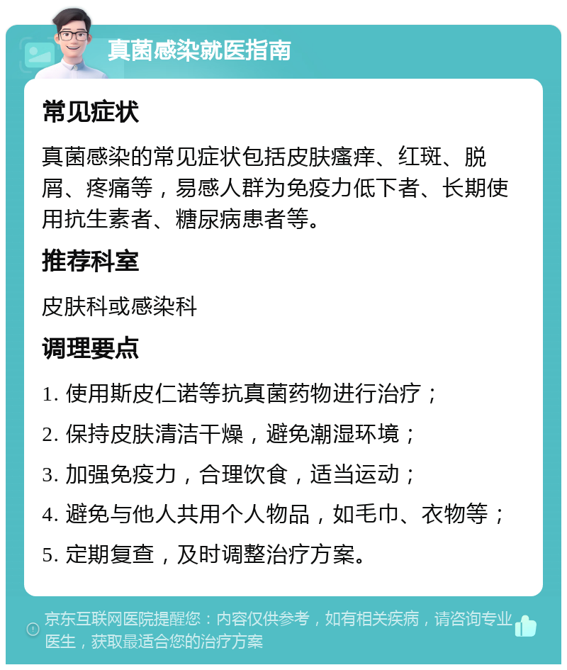 真菌感染就医指南 常见症状 真菌感染的常见症状包括皮肤瘙痒、红斑、脱屑、疼痛等，易感人群为免疫力低下者、长期使用抗生素者、糖尿病患者等。 推荐科室 皮肤科或感染科 调理要点 1. 使用斯皮仁诺等抗真菌药物进行治疗； 2. 保持皮肤清洁干燥，避免潮湿环境； 3. 加强免疫力，合理饮食，适当运动； 4. 避免与他人共用个人物品，如毛巾、衣物等； 5. 定期复查，及时调整治疗方案。