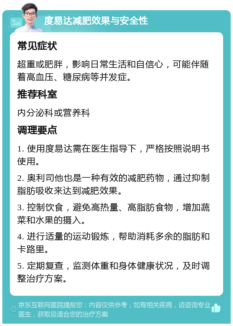 度易达减肥效果与安全性 常见症状 超重或肥胖，影响日常生活和自信心，可能伴随着高血压、糖尿病等并发症。 推荐科室 内分泌科或营养科 调理要点 1. 使用度易达需在医生指导下，严格按照说明书使用。 2. 奥利司他也是一种有效的减肥药物，通过抑制脂肪吸收来达到减肥效果。 3. 控制饮食，避免高热量、高脂肪食物，增加蔬菜和水果的摄入。 4. 进行适量的运动锻炼，帮助消耗多余的脂肪和卡路里。 5. 定期复查，监测体重和身体健康状况，及时调整治疗方案。