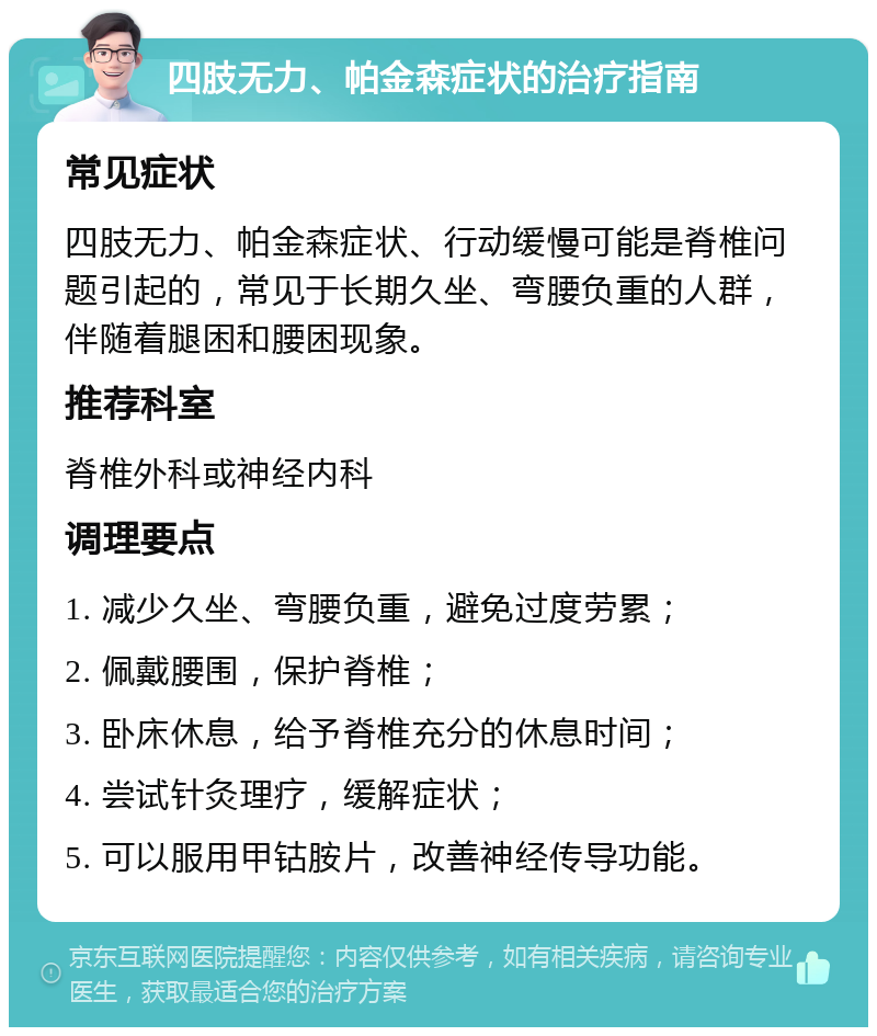 四肢无力、帕金森症状的治疗指南 常见症状 四肢无力、帕金森症状、行动缓慢可能是脊椎问题引起的，常见于长期久坐、弯腰负重的人群，伴随着腿困和腰困现象。 推荐科室 脊椎外科或神经内科 调理要点 1. 减少久坐、弯腰负重，避免过度劳累； 2. 佩戴腰围，保护脊椎； 3. 卧床休息，给予脊椎充分的休息时间； 4. 尝试针灸理疗，缓解症状； 5. 可以服用甲钴胺片，改善神经传导功能。