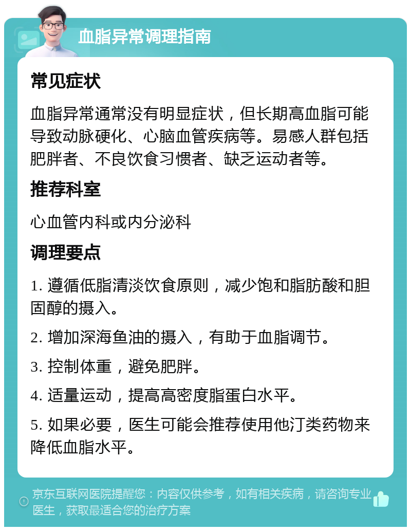 血脂异常调理指南 常见症状 血脂异常通常没有明显症状，但长期高血脂可能导致动脉硬化、心脑血管疾病等。易感人群包括肥胖者、不良饮食习惯者、缺乏运动者等。 推荐科室 心血管内科或内分泌科 调理要点 1. 遵循低脂清淡饮食原则，减少饱和脂肪酸和胆固醇的摄入。 2. 增加深海鱼油的摄入，有助于血脂调节。 3. 控制体重，避免肥胖。 4. 适量运动，提高高密度脂蛋白水平。 5. 如果必要，医生可能会推荐使用他汀类药物来降低血脂水平。