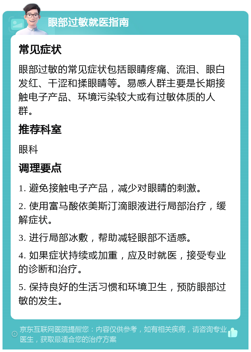 眼部过敏就医指南 常见症状 眼部过敏的常见症状包括眼睛疼痛、流泪、眼白发红、干涩和揉眼睛等。易感人群主要是长期接触电子产品、环境污染较大或有过敏体质的人群。 推荐科室 眼科 调理要点 1. 避免接触电子产品，减少对眼睛的刺激。 2. 使用富马酸依美斯汀滴眼液进行局部治疗，缓解症状。 3. 进行局部冰敷，帮助减轻眼部不适感。 4. 如果症状持续或加重，应及时就医，接受专业的诊断和治疗。 5. 保持良好的生活习惯和环境卫生，预防眼部过敏的发生。