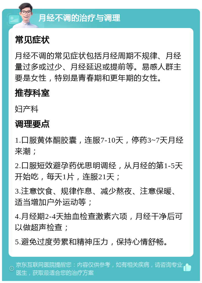 月经不调的治疗与调理 常见症状 月经不调的常见症状包括月经周期不规律、月经量过多或过少、月经延迟或提前等。易感人群主要是女性，特别是青春期和更年期的女性。 推荐科室 妇产科 调理要点 1.口服黄体酮胶囊，连服7-10天，停药3~7天月经来潮； 2.口服短效避孕药优思明调经，从月经的第1-5天开始吃，每天1片，连服21天； 3.注意饮食、规律作息、减少熬夜、注意保暖、适当增加户外运动等； 4.月经期2-4天抽血检查激素六项，月经干净后可以做超声检查； 5.避免过度劳累和精神压力，保持心情舒畅。