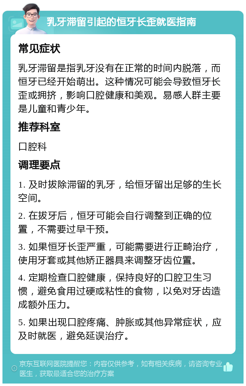 乳牙滞留引起的恒牙长歪就医指南 常见症状 乳牙滞留是指乳牙没有在正常的时间内脱落，而恒牙已经开始萌出。这种情况可能会导致恒牙长歪或拥挤，影响口腔健康和美观。易感人群主要是儿童和青少年。 推荐科室 口腔科 调理要点 1. 及时拔除滞留的乳牙，给恒牙留出足够的生长空间。 2. 在拔牙后，恒牙可能会自行调整到正确的位置，不需要过早干预。 3. 如果恒牙长歪严重，可能需要进行正畸治疗，使用牙套或其他矫正器具来调整牙齿位置。 4. 定期检查口腔健康，保持良好的口腔卫生习惯，避免食用过硬或粘性的食物，以免对牙齿造成额外压力。 5. 如果出现口腔疼痛、肿胀或其他异常症状，应及时就医，避免延误治疗。