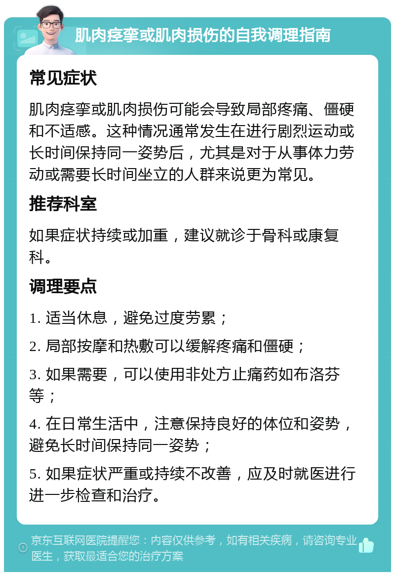 肌肉痉挛或肌肉损伤的自我调理指南 常见症状 肌肉痉挛或肌肉损伤可能会导致局部疼痛、僵硬和不适感。这种情况通常发生在进行剧烈运动或长时间保持同一姿势后，尤其是对于从事体力劳动或需要长时间坐立的人群来说更为常见。 推荐科室 如果症状持续或加重，建议就诊于骨科或康复科。 调理要点 1. 适当休息，避免过度劳累； 2. 局部按摩和热敷可以缓解疼痛和僵硬； 3. 如果需要，可以使用非处方止痛药如布洛芬等； 4. 在日常生活中，注意保持良好的体位和姿势，避免长时间保持同一姿势； 5. 如果症状严重或持续不改善，应及时就医进行进一步检查和治疗。