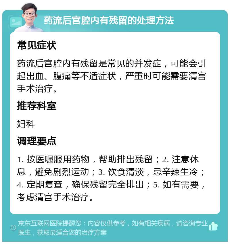 药流后宫腔内有残留的处理方法 常见症状 药流后宫腔内有残留是常见的并发症，可能会引起出血、腹痛等不适症状，严重时可能需要清宫手术治疗。 推荐科室 妇科 调理要点 1. 按医嘱服用药物，帮助排出残留；2. 注意休息，避免剧烈运动；3. 饮食清淡，忌辛辣生冷；4. 定期复查，确保残留完全排出；5. 如有需要，考虑清宫手术治疗。