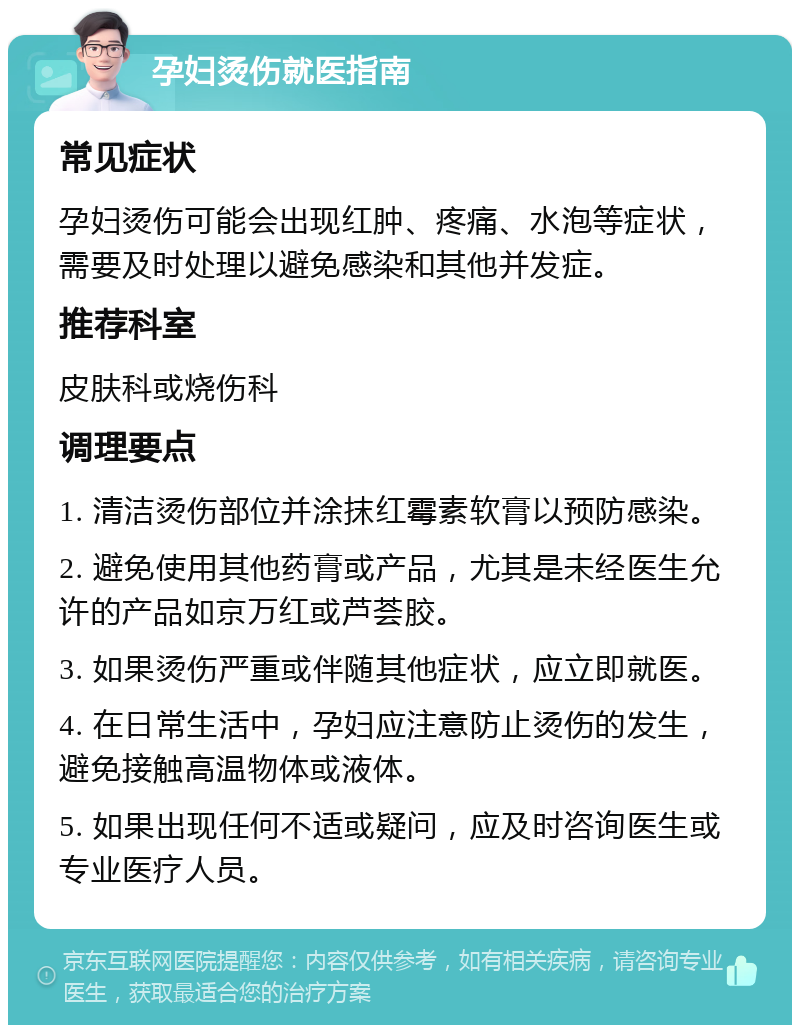 孕妇烫伤就医指南 常见症状 孕妇烫伤可能会出现红肿、疼痛、水泡等症状，需要及时处理以避免感染和其他并发症。 推荐科室 皮肤科或烧伤科 调理要点 1. 清洁烫伤部位并涂抹红霉素软膏以预防感染。 2. 避免使用其他药膏或产品，尤其是未经医生允许的产品如京万红或芦荟胶。 3. 如果烫伤严重或伴随其他症状，应立即就医。 4. 在日常生活中，孕妇应注意防止烫伤的发生，避免接触高温物体或液体。 5. 如果出现任何不适或疑问，应及时咨询医生或专业医疗人员。