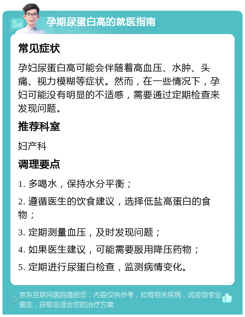 孕期尿蛋白高的就医指南 常见症状 孕妇尿蛋白高可能会伴随着高血压、水肿、头痛、视力模糊等症状。然而，在一些情况下，孕妇可能没有明显的不适感，需要通过定期检查来发现问题。 推荐科室 妇产科 调理要点 1. 多喝水，保持水分平衡； 2. 遵循医生的饮食建议，选择低盐高蛋白的食物； 3. 定期测量血压，及时发现问题； 4. 如果医生建议，可能需要服用降压药物； 5. 定期进行尿蛋白检查，监测病情变化。