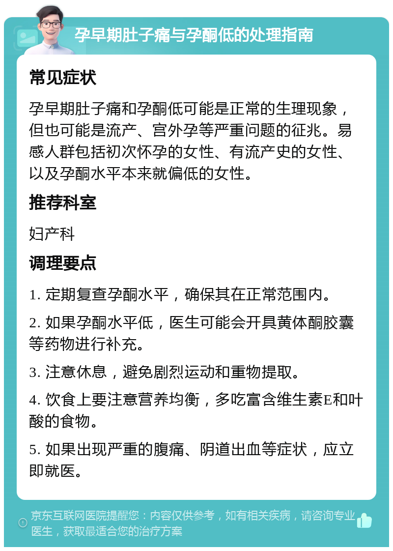 孕早期肚子痛与孕酮低的处理指南 常见症状 孕早期肚子痛和孕酮低可能是正常的生理现象，但也可能是流产、宫外孕等严重问题的征兆。易感人群包括初次怀孕的女性、有流产史的女性、以及孕酮水平本来就偏低的女性。 推荐科室 妇产科 调理要点 1. 定期复查孕酮水平，确保其在正常范围内。 2. 如果孕酮水平低，医生可能会开具黄体酮胶囊等药物进行补充。 3. 注意休息，避免剧烈运动和重物提取。 4. 饮食上要注意营养均衡，多吃富含维生素E和叶酸的食物。 5. 如果出现严重的腹痛、阴道出血等症状，应立即就医。