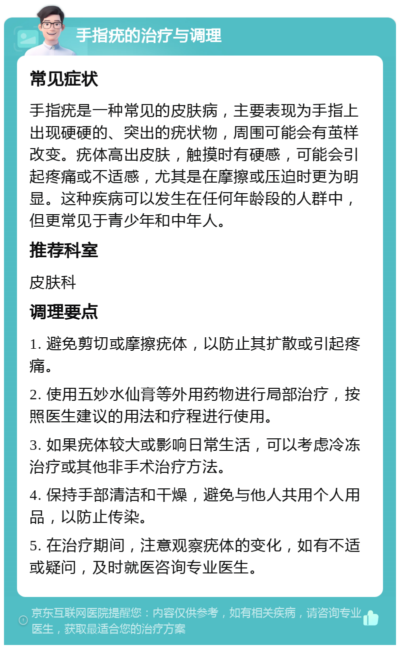 手指疣的治疗与调理 常见症状 手指疣是一种常见的皮肤病，主要表现为手指上出现硬硬的、突出的疣状物，周围可能会有茧样改变。疣体高出皮肤，触摸时有硬感，可能会引起疼痛或不适感，尤其是在摩擦或压迫时更为明显。这种疾病可以发生在任何年龄段的人群中，但更常见于青少年和中年人。 推荐科室 皮肤科 调理要点 1. 避免剪切或摩擦疣体，以防止其扩散或引起疼痛。 2. 使用五妙水仙膏等外用药物进行局部治疗，按照医生建议的用法和疗程进行使用。 3. 如果疣体较大或影响日常生活，可以考虑冷冻治疗或其他非手术治疗方法。 4. 保持手部清洁和干燥，避免与他人共用个人用品，以防止传染。 5. 在治疗期间，注意观察疣体的变化，如有不适或疑问，及时就医咨询专业医生。