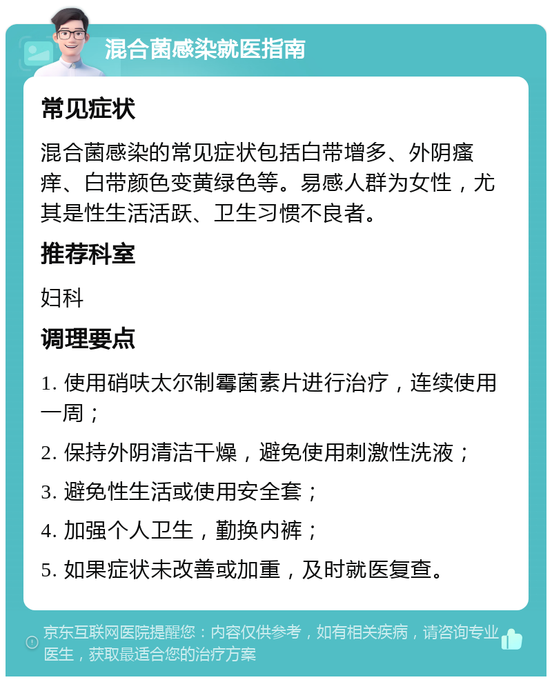 混合菌感染就医指南 常见症状 混合菌感染的常见症状包括白带增多、外阴瘙痒、白带颜色变黄绿色等。易感人群为女性，尤其是性生活活跃、卫生习惯不良者。 推荐科室 妇科 调理要点 1. 使用硝呋太尔制霉菌素片进行治疗，连续使用一周； 2. 保持外阴清洁干燥，避免使用刺激性洗液； 3. 避免性生活或使用安全套； 4. 加强个人卫生，勤换内裤； 5. 如果症状未改善或加重，及时就医复查。