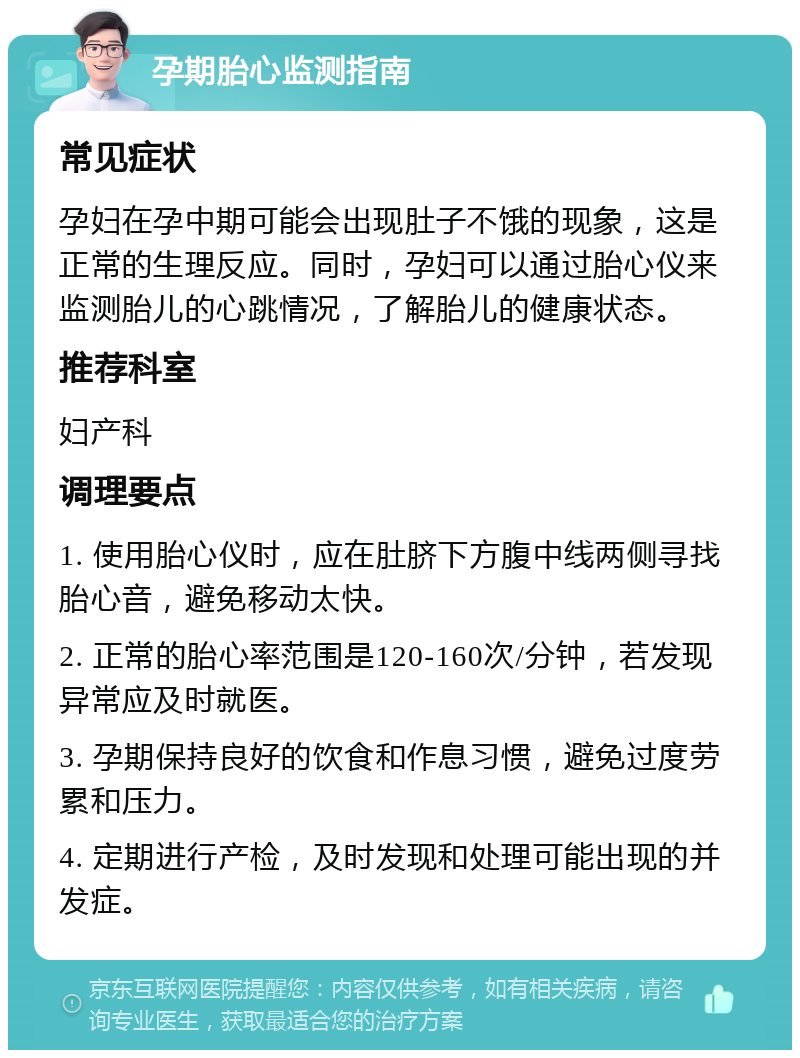 孕期胎心监测指南 常见症状 孕妇在孕中期可能会出现肚子不饿的现象，这是正常的生理反应。同时，孕妇可以通过胎心仪来监测胎儿的心跳情况，了解胎儿的健康状态。 推荐科室 妇产科 调理要点 1. 使用胎心仪时，应在肚脐下方腹中线两侧寻找胎心音，避免移动太快。 2. 正常的胎心率范围是120-160次/分钟，若发现异常应及时就医。 3. 孕期保持良好的饮食和作息习惯，避免过度劳累和压力。 4. 定期进行产检，及时发现和处理可能出现的并发症。