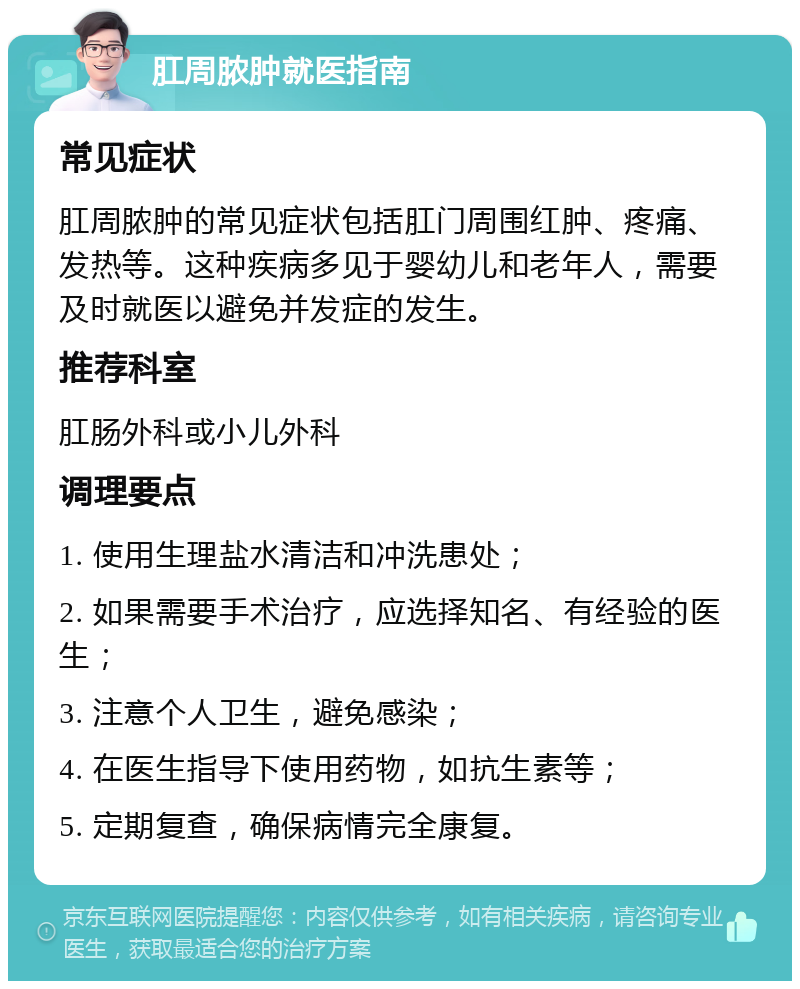 肛周脓肿就医指南 常见症状 肛周脓肿的常见症状包括肛门周围红肿、疼痛、发热等。这种疾病多见于婴幼儿和老年人，需要及时就医以避免并发症的发生。 推荐科室 肛肠外科或小儿外科 调理要点 1. 使用生理盐水清洁和冲洗患处； 2. 如果需要手术治疗，应选择知名、有经验的医生； 3. 注意个人卫生，避免感染； 4. 在医生指导下使用药物，如抗生素等； 5. 定期复查，确保病情完全康复。