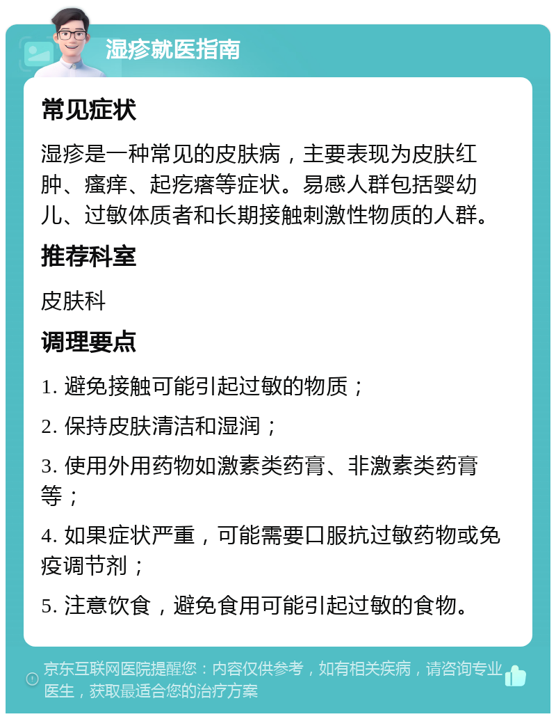 湿疹就医指南 常见症状 湿疹是一种常见的皮肤病，主要表现为皮肤红肿、瘙痒、起疙瘩等症状。易感人群包括婴幼儿、过敏体质者和长期接触刺激性物质的人群。 推荐科室 皮肤科 调理要点 1. 避免接触可能引起过敏的物质； 2. 保持皮肤清洁和湿润； 3. 使用外用药物如激素类药膏、非激素类药膏等； 4. 如果症状严重，可能需要口服抗过敏药物或免疫调节剂； 5. 注意饮食，避免食用可能引起过敏的食物。