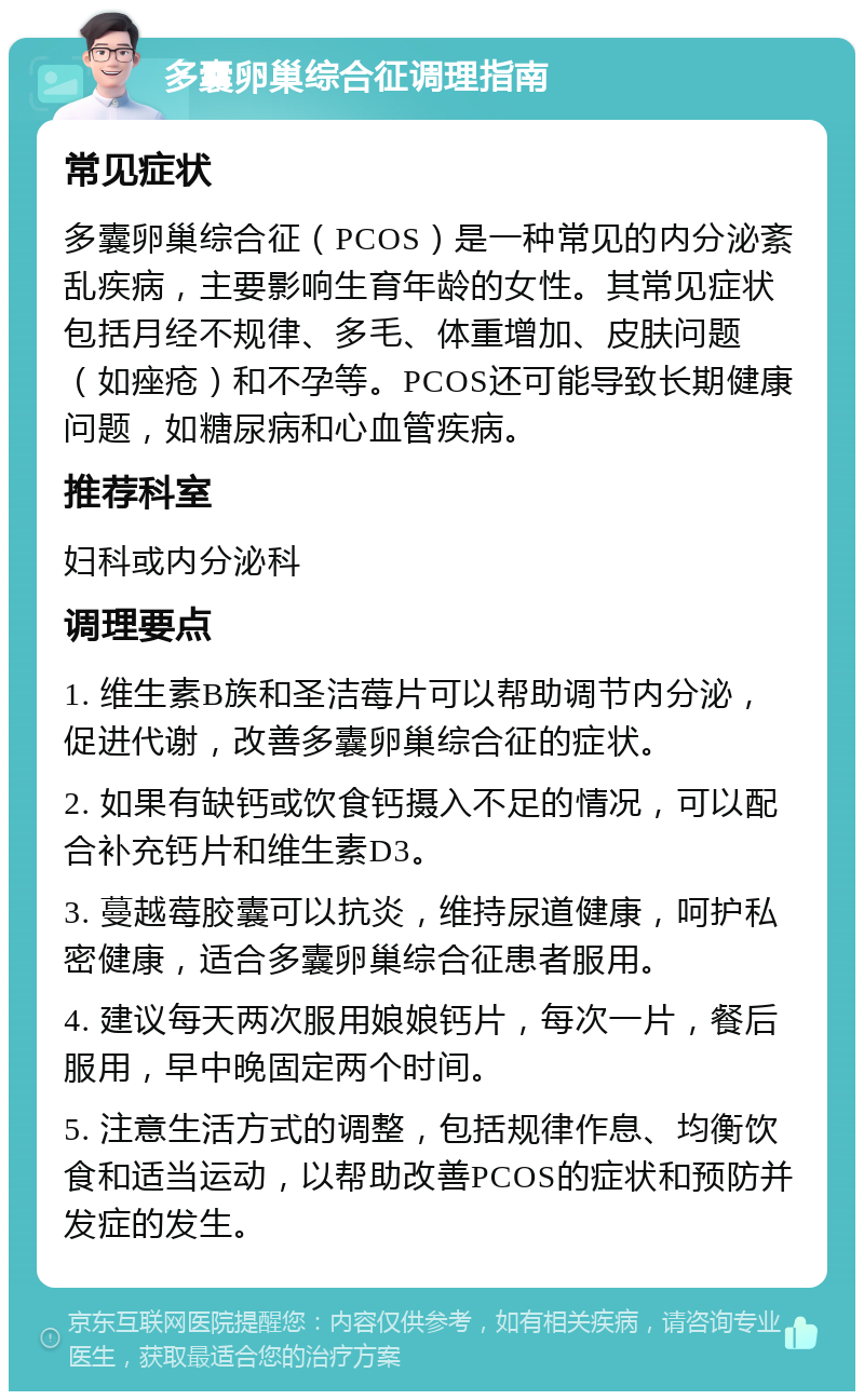 多囊卵巢综合征调理指南 常见症状 多囊卵巢综合征（PCOS）是一种常见的内分泌紊乱疾病，主要影响生育年龄的女性。其常见症状包括月经不规律、多毛、体重增加、皮肤问题（如痤疮）和不孕等。PCOS还可能导致长期健康问题，如糖尿病和心血管疾病。 推荐科室 妇科或内分泌科 调理要点 1. 维生素B族和圣洁莓片可以帮助调节内分泌，促进代谢，改善多囊卵巢综合征的症状。 2. 如果有缺钙或饮食钙摄入不足的情况，可以配合补充钙片和维生素D3。 3. 蔓越莓胶囊可以抗炎，维持尿道健康，呵护私密健康，适合多囊卵巢综合征患者服用。 4. 建议每天两次服用娘娘钙片，每次一片，餐后服用，早中晚固定两个时间。 5. 注意生活方式的调整，包括规律作息、均衡饮食和适当运动，以帮助改善PCOS的症状和预防并发症的发生。