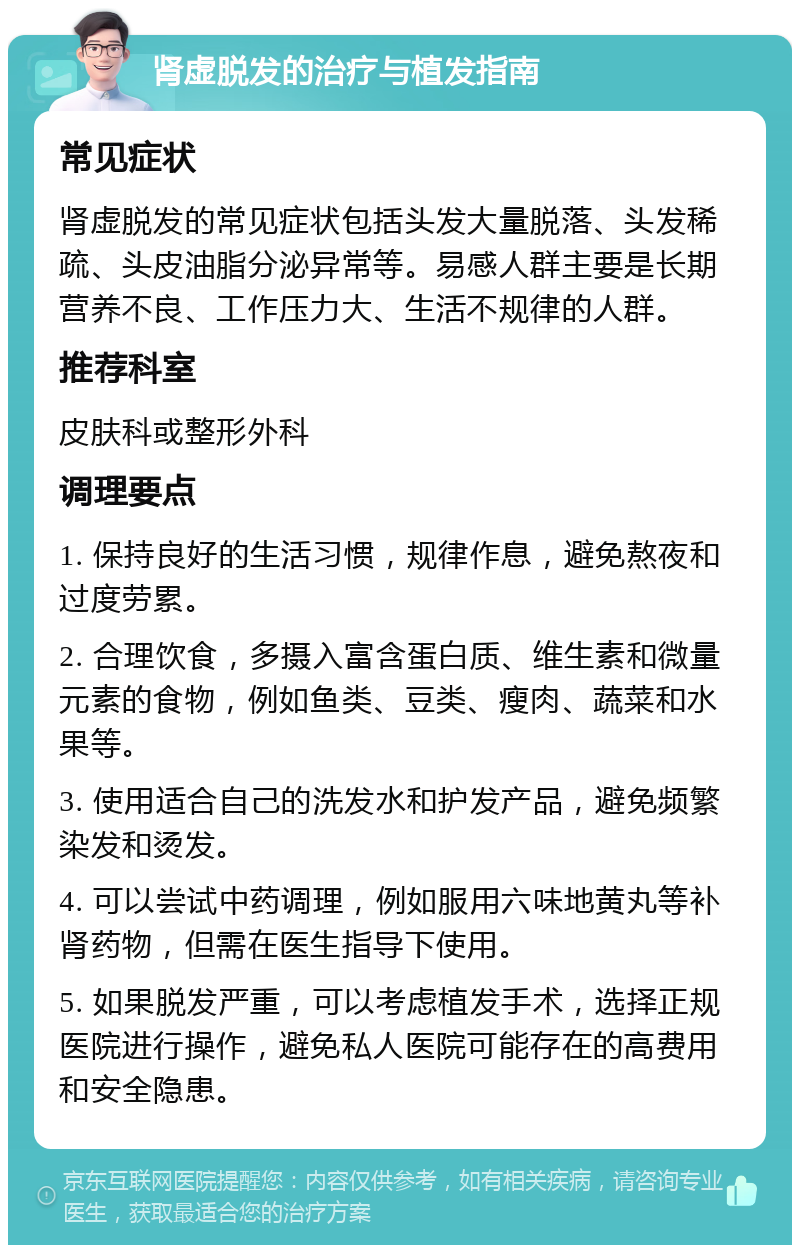 肾虚脱发的治疗与植发指南 常见症状 肾虚脱发的常见症状包括头发大量脱落、头发稀疏、头皮油脂分泌异常等。易感人群主要是长期营养不良、工作压力大、生活不规律的人群。 推荐科室 皮肤科或整形外科 调理要点 1. 保持良好的生活习惯，规律作息，避免熬夜和过度劳累。 2. 合理饮食，多摄入富含蛋白质、维生素和微量元素的食物，例如鱼类、豆类、瘦肉、蔬菜和水果等。 3. 使用适合自己的洗发水和护发产品，避免频繁染发和烫发。 4. 可以尝试中药调理，例如服用六味地黄丸等补肾药物，但需在医生指导下使用。 5. 如果脱发严重，可以考虑植发手术，选择正规医院进行操作，避免私人医院可能存在的高费用和安全隐患。