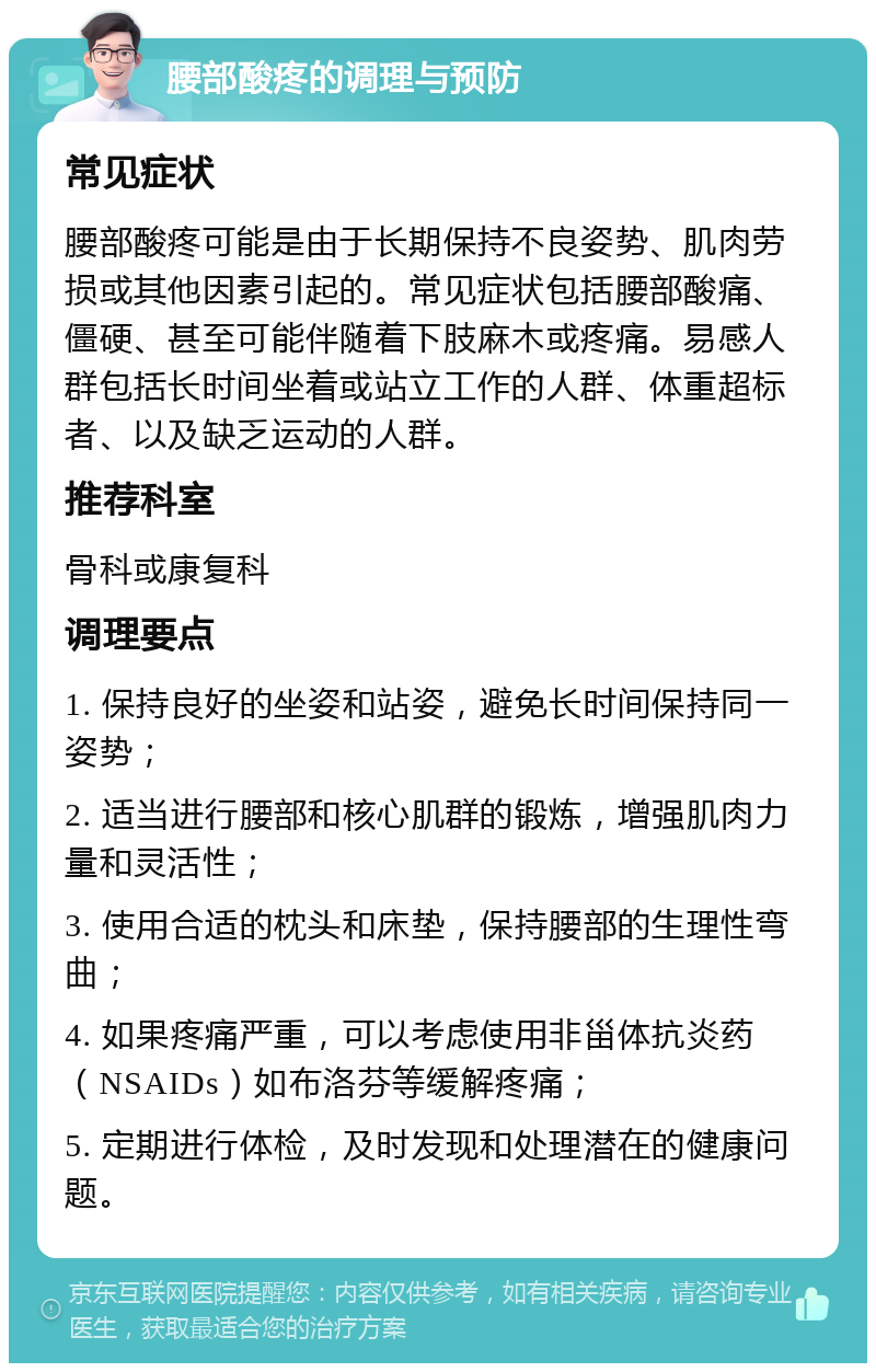 腰部酸疼的调理与预防 常见症状 腰部酸疼可能是由于长期保持不良姿势、肌肉劳损或其他因素引起的。常见症状包括腰部酸痛、僵硬、甚至可能伴随着下肢麻木或疼痛。易感人群包括长时间坐着或站立工作的人群、体重超标者、以及缺乏运动的人群。 推荐科室 骨科或康复科 调理要点 1. 保持良好的坐姿和站姿，避免长时间保持同一姿势； 2. 适当进行腰部和核心肌群的锻炼，增强肌肉力量和灵活性； 3. 使用合适的枕头和床垫，保持腰部的生理性弯曲； 4. 如果疼痛严重，可以考虑使用非甾体抗炎药（NSAIDs）如布洛芬等缓解疼痛； 5. 定期进行体检，及时发现和处理潜在的健康问题。