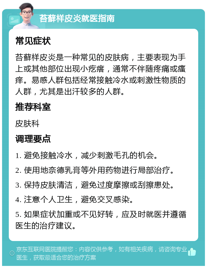 苔藓样皮炎就医指南 常见症状 苔藓样皮炎是一种常见的皮肤病，主要表现为手上或其他部位出现小疙瘩，通常不伴随疼痛或瘙痒。易感人群包括经常接触冷水或刺激性物质的人群，尤其是出汗较多的人群。 推荐科室 皮肤科 调理要点 1. 避免接触冷水，减少刺激毛孔的机会。 2. 使用地奈德乳膏等外用药物进行局部治疗。 3. 保持皮肤清洁，避免过度摩擦或刮擦患处。 4. 注意个人卫生，避免交叉感染。 5. 如果症状加重或不见好转，应及时就医并遵循医生的治疗建议。