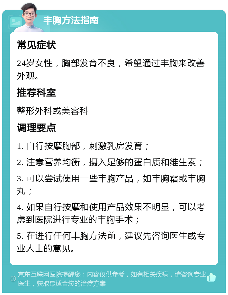 丰胸方法指南 常见症状 24岁女性，胸部发育不良，希望通过丰胸来改善外观。 推荐科室 整形外科或美容科 调理要点 1. 自行按摩胸部，刺激乳房发育； 2. 注意营养均衡，摄入足够的蛋白质和维生素； 3. 可以尝试使用一些丰胸产品，如丰胸霜或丰胸丸； 4. 如果自行按摩和使用产品效果不明显，可以考虑到医院进行专业的丰胸手术； 5. 在进行任何丰胸方法前，建议先咨询医生或专业人士的意见。