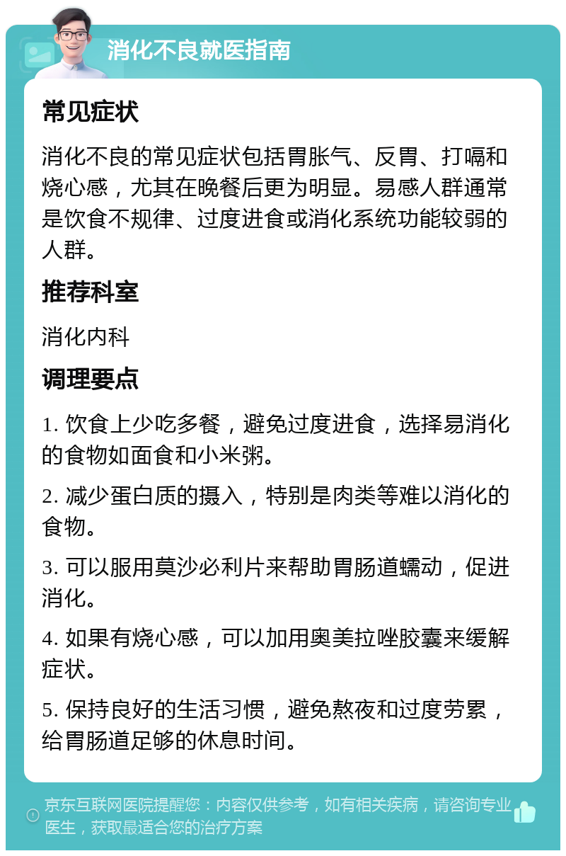 消化不良就医指南 常见症状 消化不良的常见症状包括胃胀气、反胃、打嗝和烧心感，尤其在晚餐后更为明显。易感人群通常是饮食不规律、过度进食或消化系统功能较弱的人群。 推荐科室 消化内科 调理要点 1. 饮食上少吃多餐，避免过度进食，选择易消化的食物如面食和小米粥。 2. 减少蛋白质的摄入，特别是肉类等难以消化的食物。 3. 可以服用莫沙必利片来帮助胃肠道蠕动，促进消化。 4. 如果有烧心感，可以加用奥美拉唑胶囊来缓解症状。 5. 保持良好的生活习惯，避免熬夜和过度劳累，给胃肠道足够的休息时间。