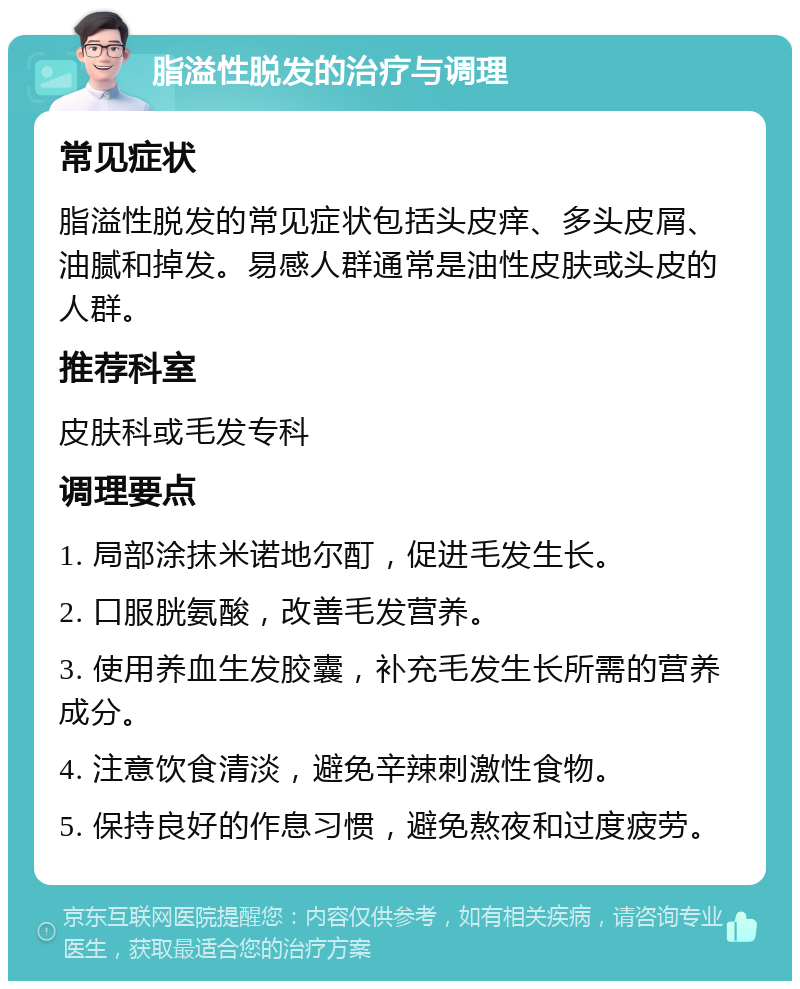 脂溢性脱发的治疗与调理 常见症状 脂溢性脱发的常见症状包括头皮痒、多头皮屑、油腻和掉发。易感人群通常是油性皮肤或头皮的人群。 推荐科室 皮肤科或毛发专科 调理要点 1. 局部涂抹米诺地尔酊，促进毛发生长。 2. 口服胱氨酸，改善毛发营养。 3. 使用养血生发胶囊，补充毛发生长所需的营养成分。 4. 注意饮食清淡，避免辛辣刺激性食物。 5. 保持良好的作息习惯，避免熬夜和过度疲劳。