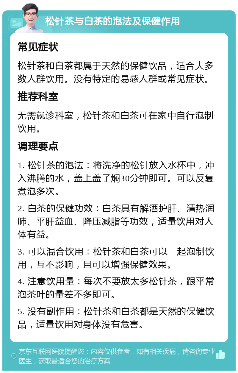 松针茶与白茶的泡法及保健作用 常见症状 松针茶和白茶都属于天然的保健饮品，适合大多数人群饮用。没有特定的易感人群或常见症状。 推荐科室 无需就诊科室，松针茶和白茶可在家中自行泡制饮用。 调理要点 1. 松针茶的泡法：将洗净的松针放入水杯中，冲入沸腾的水，盖上盖子焖30分钟即可。可以反复煮泡多次。 2. 白茶的保健功效：白茶具有解酒护肝、清热润肺、平肝益血、降压减脂等功效，适量饮用对人体有益。 3. 可以混合饮用：松针茶和白茶可以一起泡制饮用，互不影响，且可以增强保健效果。 4. 注意饮用量：每次不要放太多松针茶，跟平常泡茶叶的量差不多即可。 5. 没有副作用：松针茶和白茶都是天然的保健饮品，适量饮用对身体没有危害。