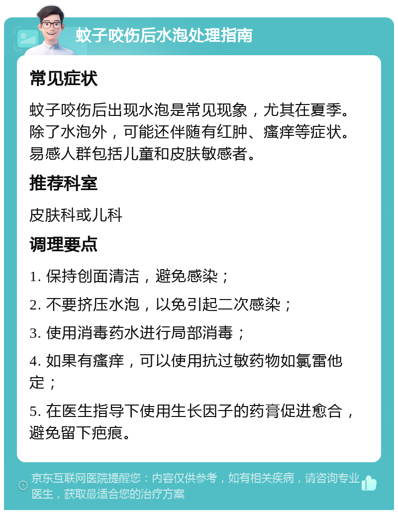 蚊子咬伤后水泡处理指南 常见症状 蚊子咬伤后出现水泡是常见现象，尤其在夏季。除了水泡外，可能还伴随有红肿、瘙痒等症状。易感人群包括儿童和皮肤敏感者。 推荐科室 皮肤科或儿科 调理要点 1. 保持创面清洁，避免感染； 2. 不要挤压水泡，以免引起二次感染； 3. 使用消毒药水进行局部消毒； 4. 如果有瘙痒，可以使用抗过敏药物如氯雷他定； 5. 在医生指导下使用生长因子的药膏促进愈合，避免留下疤痕。