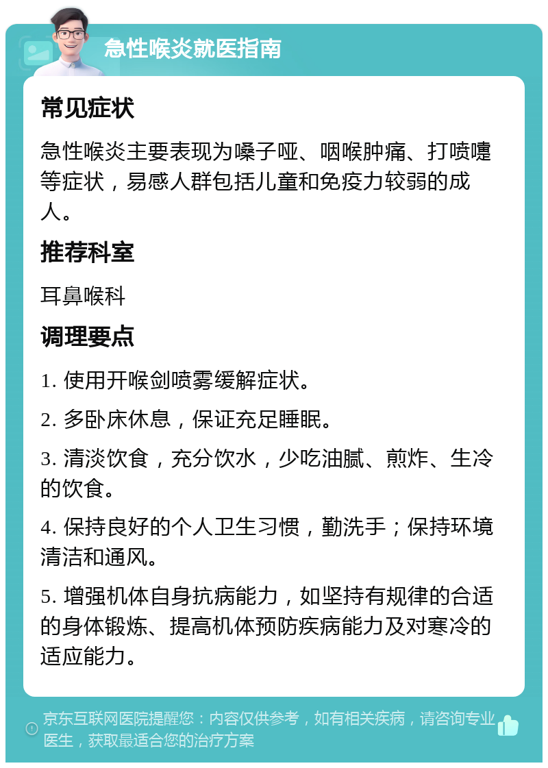 急性喉炎就医指南 常见症状 急性喉炎主要表现为嗓子哑、咽喉肿痛、打喷嚏等症状，易感人群包括儿童和免疫力较弱的成人。 推荐科室 耳鼻喉科 调理要点 1. 使用开喉剑喷雾缓解症状。 2. 多卧床休息，保证充足睡眠。 3. 清淡饮食，充分饮水，少吃油腻、煎炸、生冷的饮食。 4. 保持良好的个人卫生习惯，勤洗手；保持环境清洁和通风。 5. 增强机体自身抗病能力，如坚持有规律的合适的身体锻炼、提高机体预防疾病能力及对寒冷的适应能力。