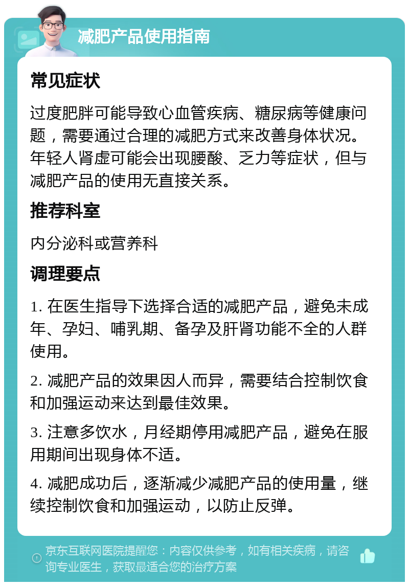 减肥产品使用指南 常见症状 过度肥胖可能导致心血管疾病、糖尿病等健康问题，需要通过合理的减肥方式来改善身体状况。年轻人肾虚可能会出现腰酸、乏力等症状，但与减肥产品的使用无直接关系。 推荐科室 内分泌科或营养科 调理要点 1. 在医生指导下选择合适的减肥产品，避免未成年、孕妇、哺乳期、备孕及肝肾功能不全的人群使用。 2. 减肥产品的效果因人而异，需要结合控制饮食和加强运动来达到最佳效果。 3. 注意多饮水，月经期停用减肥产品，避免在服用期间出现身体不适。 4. 减肥成功后，逐渐减少减肥产品的使用量，继续控制饮食和加强运动，以防止反弹。