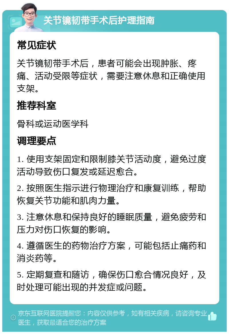 关节镜韧带手术后护理指南 常见症状 关节镜韧带手术后，患者可能会出现肿胀、疼痛、活动受限等症状，需要注意休息和正确使用支架。 推荐科室 骨科或运动医学科 调理要点 1. 使用支架固定和限制膝关节活动度，避免过度活动导致伤口复发或延迟愈合。 2. 按照医生指示进行物理治疗和康复训练，帮助恢复关节功能和肌肉力量。 3. 注意休息和保持良好的睡眠质量，避免疲劳和压力对伤口恢复的影响。 4. 遵循医生的药物治疗方案，可能包括止痛药和消炎药等。 5. 定期复查和随访，确保伤口愈合情况良好，及时处理可能出现的并发症或问题。