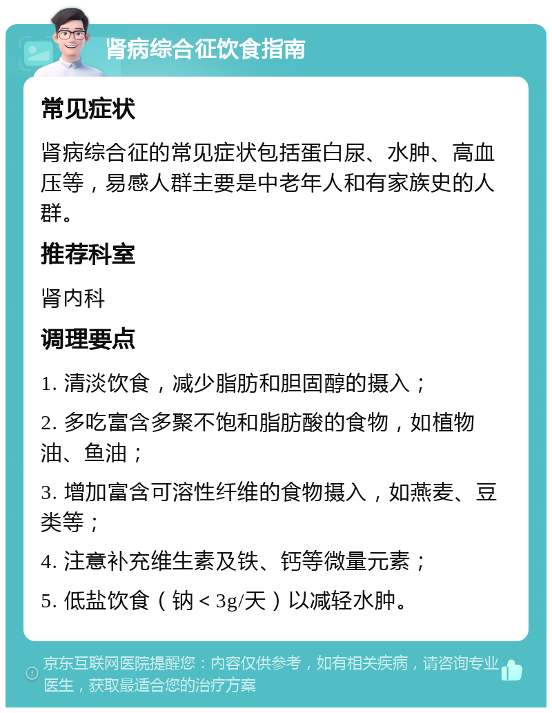 肾病综合征饮食指南 常见症状 肾病综合征的常见症状包括蛋白尿、水肿、高血压等，易感人群主要是中老年人和有家族史的人群。 推荐科室 肾内科 调理要点 1. 清淡饮食，减少脂肪和胆固醇的摄入； 2. 多吃富含多聚不饱和脂肪酸的食物，如植物油、鱼油； 3. 增加富含可溶性纤维的食物摄入，如燕麦、豆类等； 4. 注意补充维生素及铁、钙等微量元素； 5. 低盐饮食（钠＜3g/天）以减轻水肿。