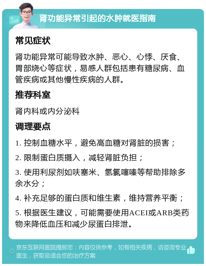 肾功能异常引起的水肿就医指南 常见症状 肾功能异常可能导致水肿、恶心、心悸、厌食、胃部烧心等症状，易感人群包括患有糖尿病、血管疾病或其他慢性疾病的人群。 推荐科室 肾内科或内分泌科 调理要点 1. 控制血糖水平，避免高血糖对肾脏的损害； 2. 限制蛋白质摄入，减轻肾脏负担； 3. 使用利尿剂如呋塞米、氢氯噻嗪等帮助排除多余水分； 4. 补充足够的蛋白质和维生素，维持营养平衡； 5. 根据医生建议，可能需要使用ACEI或ARB类药物来降低血压和减少尿蛋白排泄。