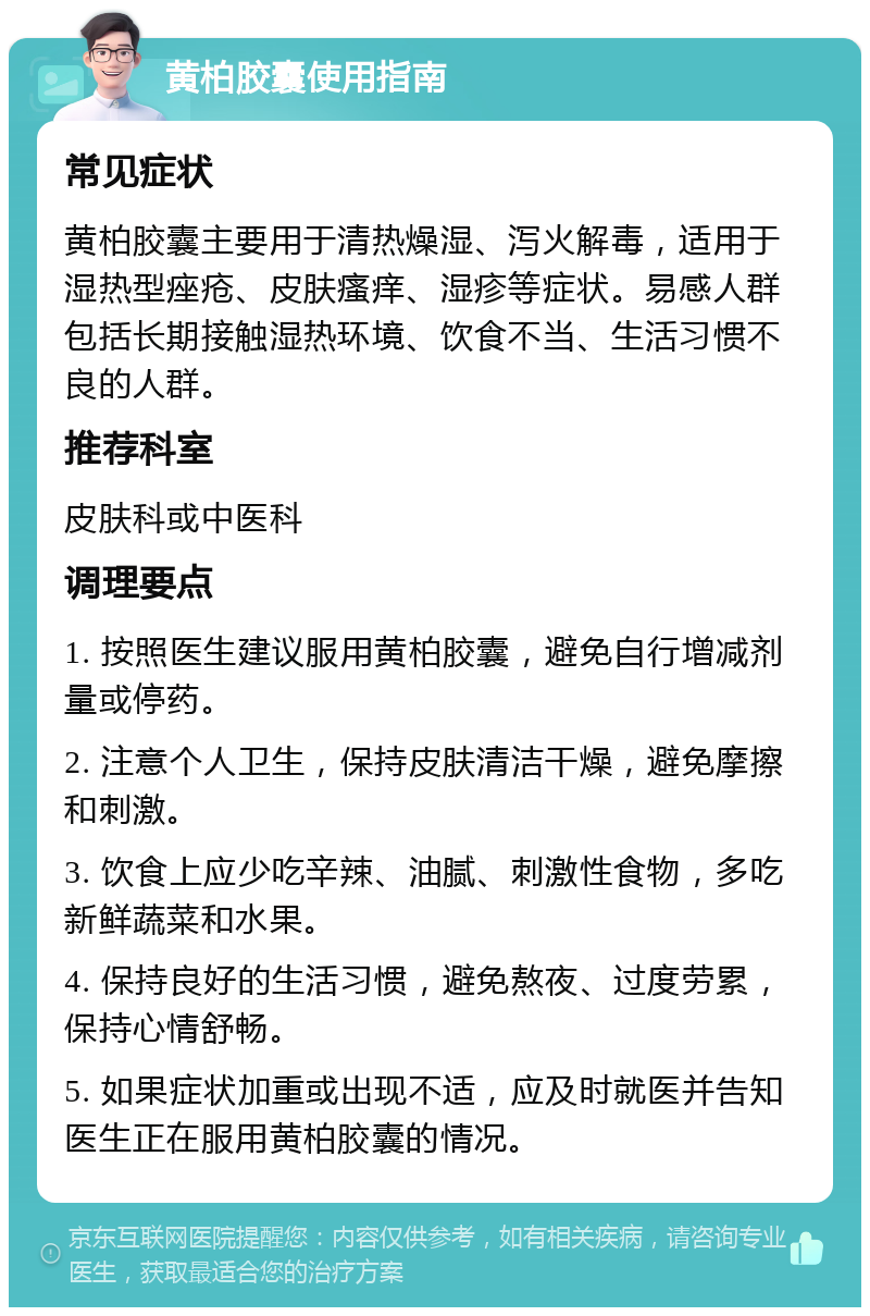 黄柏胶囊使用指南 常见症状 黄柏胶囊主要用于清热燥湿、泻火解毒，适用于湿热型痤疮、皮肤瘙痒、湿疹等症状。易感人群包括长期接触湿热环境、饮食不当、生活习惯不良的人群。 推荐科室 皮肤科或中医科 调理要点 1. 按照医生建议服用黄柏胶囊，避免自行增减剂量或停药。 2. 注意个人卫生，保持皮肤清洁干燥，避免摩擦和刺激。 3. 饮食上应少吃辛辣、油腻、刺激性食物，多吃新鲜蔬菜和水果。 4. 保持良好的生活习惯，避免熬夜、过度劳累，保持心情舒畅。 5. 如果症状加重或出现不适，应及时就医并告知医生正在服用黄柏胶囊的情况。