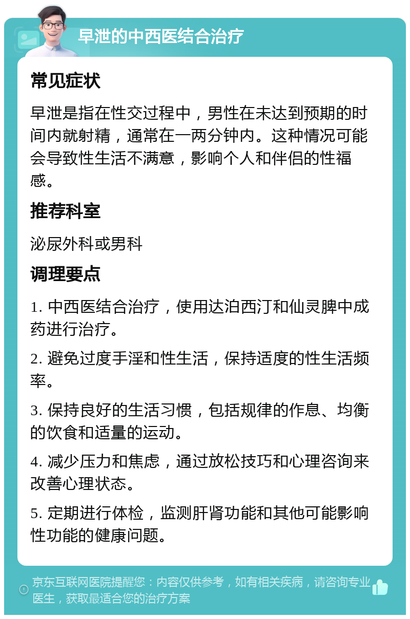 早泄的中西医结合治疗 常见症状 早泄是指在性交过程中，男性在未达到预期的时间内就射精，通常在一两分钟内。这种情况可能会导致性生活不满意，影响个人和伴侣的性福感。 推荐科室 泌尿外科或男科 调理要点 1. 中西医结合治疗，使用达泊西汀和仙灵脾中成药进行治疗。 2. 避免过度手淫和性生活，保持适度的性生活频率。 3. 保持良好的生活习惯，包括规律的作息、均衡的饮食和适量的运动。 4. 减少压力和焦虑，通过放松技巧和心理咨询来改善心理状态。 5. 定期进行体检，监测肝肾功能和其他可能影响性功能的健康问题。