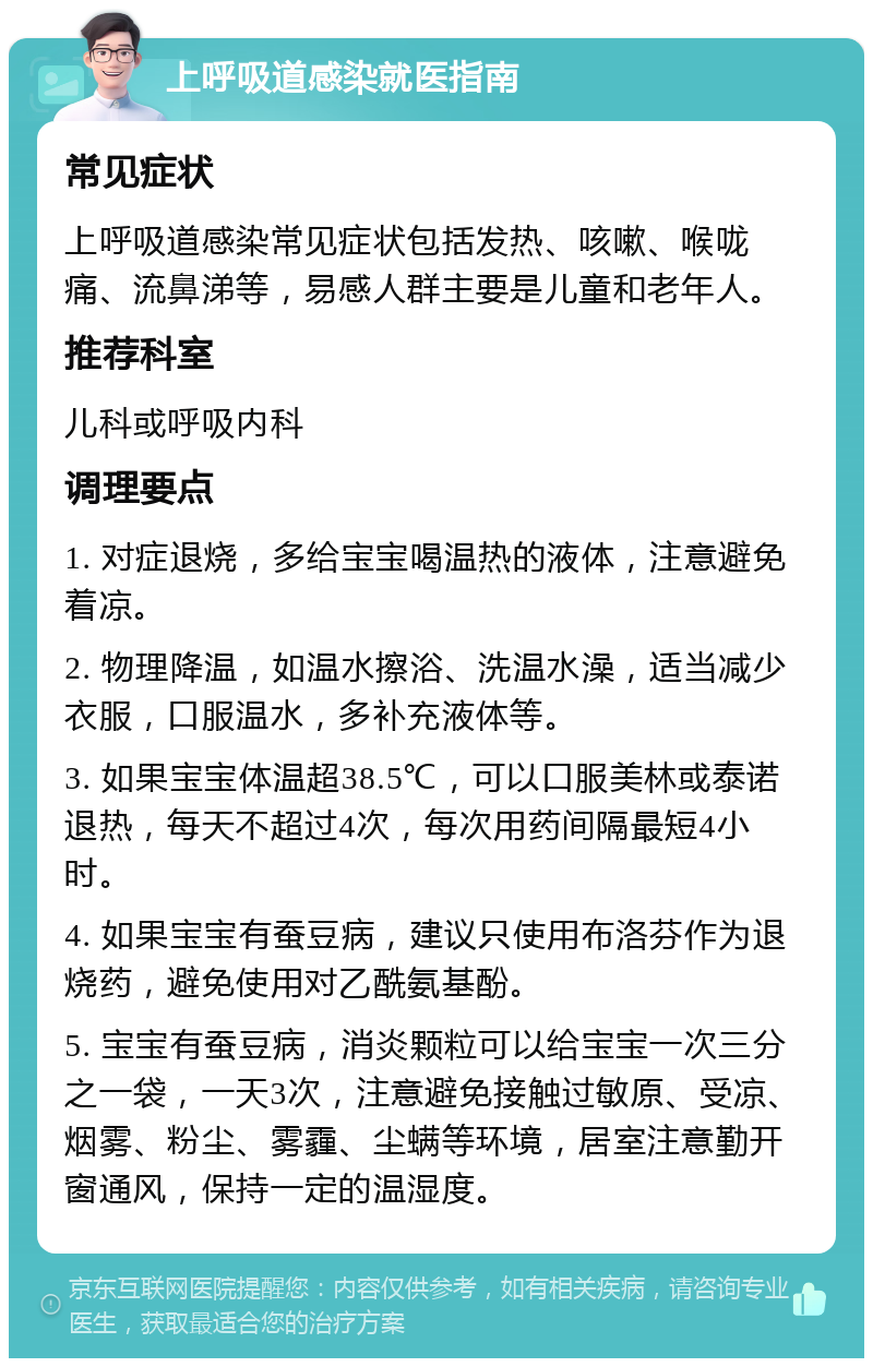 上呼吸道感染就医指南 常见症状 上呼吸道感染常见症状包括发热、咳嗽、喉咙痛、流鼻涕等，易感人群主要是儿童和老年人。 推荐科室 儿科或呼吸内科 调理要点 1. 对症退烧，多给宝宝喝温热的液体，注意避免着凉。 2. 物理降温，如温水擦浴、洗温水澡，适当减少衣服，口服温水，多补充液体等。 3. 如果宝宝体温超38.5℃，可以口服美林或泰诺退热，每天不超过4次，每次用药间隔最短4小时。 4. 如果宝宝有蚕豆病，建议只使用布洛芬作为退烧药，避免使用对乙酰氨基酚。 5. 宝宝有蚕豆病，消炎颗粒可以给宝宝一次三分之一袋，一天3次，注意避免接触过敏原、受凉、烟雾、粉尘、雾霾、尘螨等环境，居室注意勤开窗通风，保持一定的温湿度。