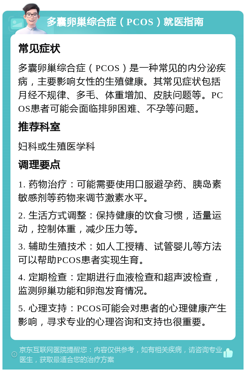 多囊卵巢综合症（PCOS）就医指南 常见症状 多囊卵巢综合症（PCOS）是一种常见的内分泌疾病，主要影响女性的生殖健康。其常见症状包括月经不规律、多毛、体重增加、皮肤问题等。PCOS患者可能会面临排卵困难、不孕等问题。 推荐科室 妇科或生殖医学科 调理要点 1. 药物治疗：可能需要使用口服避孕药、胰岛素敏感剂等药物来调节激素水平。 2. 生活方式调整：保持健康的饮食习惯，适量运动，控制体重，减少压力等。 3. 辅助生殖技术：如人工授精、试管婴儿等方法可以帮助PCOS患者实现生育。 4. 定期检查：定期进行血液检查和超声波检查，监测卵巢功能和卵泡发育情况。 5. 心理支持：PCOS可能会对患者的心理健康产生影响，寻求专业的心理咨询和支持也很重要。