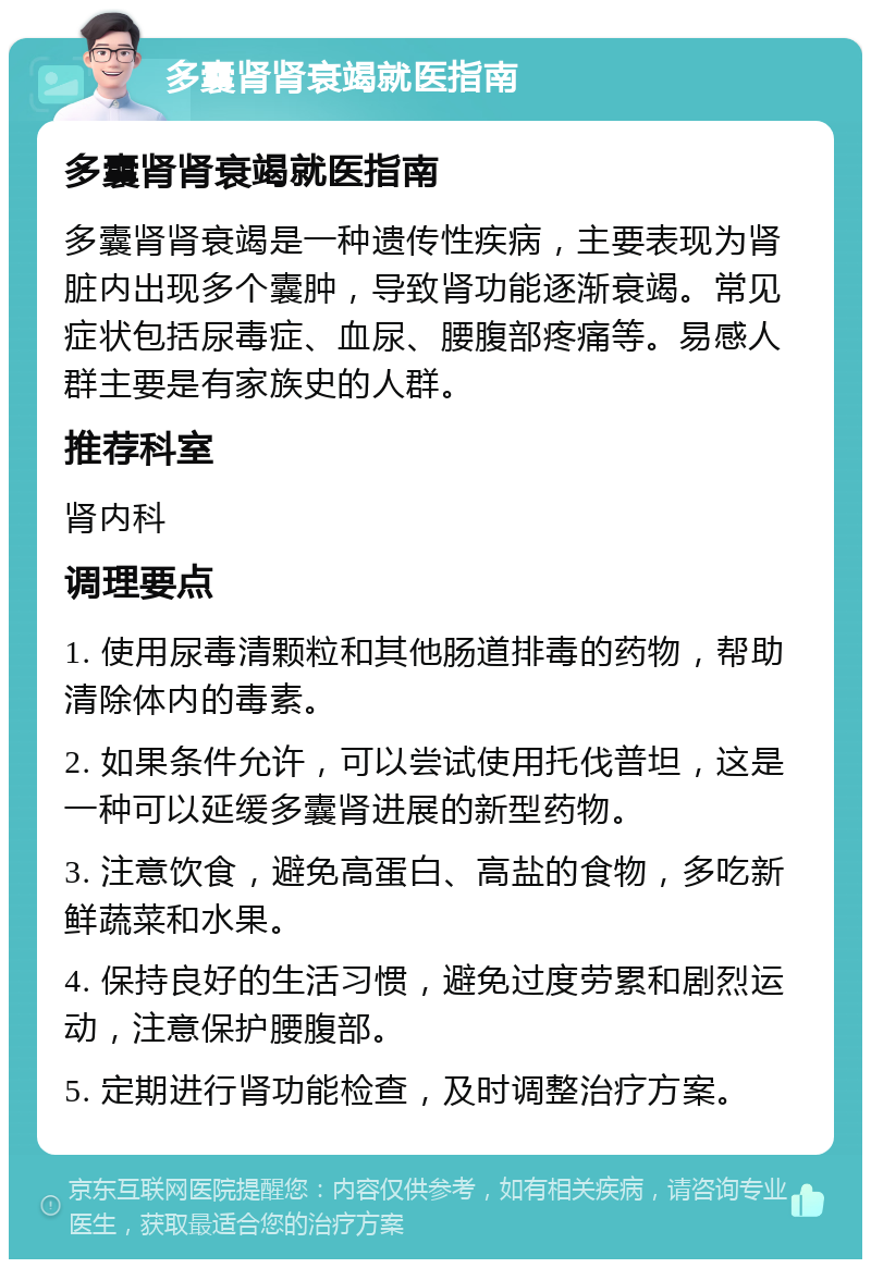 多囊肾肾衰竭就医指南 多囊肾肾衰竭就医指南 多囊肾肾衰竭是一种遗传性疾病，主要表现为肾脏内出现多个囊肿，导致肾功能逐渐衰竭。常见症状包括尿毒症、血尿、腰腹部疼痛等。易感人群主要是有家族史的人群。 推荐科室 肾内科 调理要点 1. 使用尿毒清颗粒和其他肠道排毒的药物，帮助清除体内的毒素。 2. 如果条件允许，可以尝试使用托伐普坦，这是一种可以延缓多囊肾进展的新型药物。 3. 注意饮食，避免高蛋白、高盐的食物，多吃新鲜蔬菜和水果。 4. 保持良好的生活习惯，避免过度劳累和剧烈运动，注意保护腰腹部。 5. 定期进行肾功能检查，及时调整治疗方案。