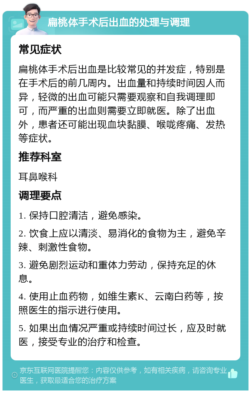 扁桃体手术后出血的处理与调理 常见症状 扁桃体手术后出血是比较常见的并发症，特别是在手术后的前几周内。出血量和持续时间因人而异，轻微的出血可能只需要观察和自我调理即可，而严重的出血则需要立即就医。除了出血外，患者还可能出现血块黏膜、喉咙疼痛、发热等症状。 推荐科室 耳鼻喉科 调理要点 1. 保持口腔清洁，避免感染。 2. 饮食上应以清淡、易消化的食物为主，避免辛辣、刺激性食物。 3. 避免剧烈运动和重体力劳动，保持充足的休息。 4. 使用止血药物，如维生素K、云南白药等，按照医生的指示进行使用。 5. 如果出血情况严重或持续时间过长，应及时就医，接受专业的治疗和检查。