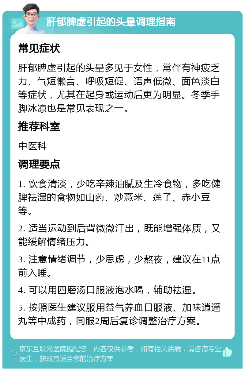 肝郁脾虚引起的头晕调理指南 常见症状 肝郁脾虚引起的头晕多见于女性，常伴有神疲乏力、气短懒言、呼吸短促、语声低微、面色淡白等症状，尤其在起身或运动后更为明显。冬季手脚冰凉也是常见表现之一。 推荐科室 中医科 调理要点 1. 饮食清淡，少吃辛辣油腻及生冷食物，多吃健脾祛湿的食物如山药、炒薏米、莲子、赤小豆等。 2. 适当运动到后背微微汗出，既能增强体质，又能缓解情绪压力。 3. 注意情绪调节，少思虑，少熬夜，建议在11点前入睡。 4. 可以用四磨汤口服液泡水喝，辅助祛湿。 5. 按照医生建议服用益气养血口服液、加味逍遥丸等中成药，同服2周后复诊调整治疗方案。