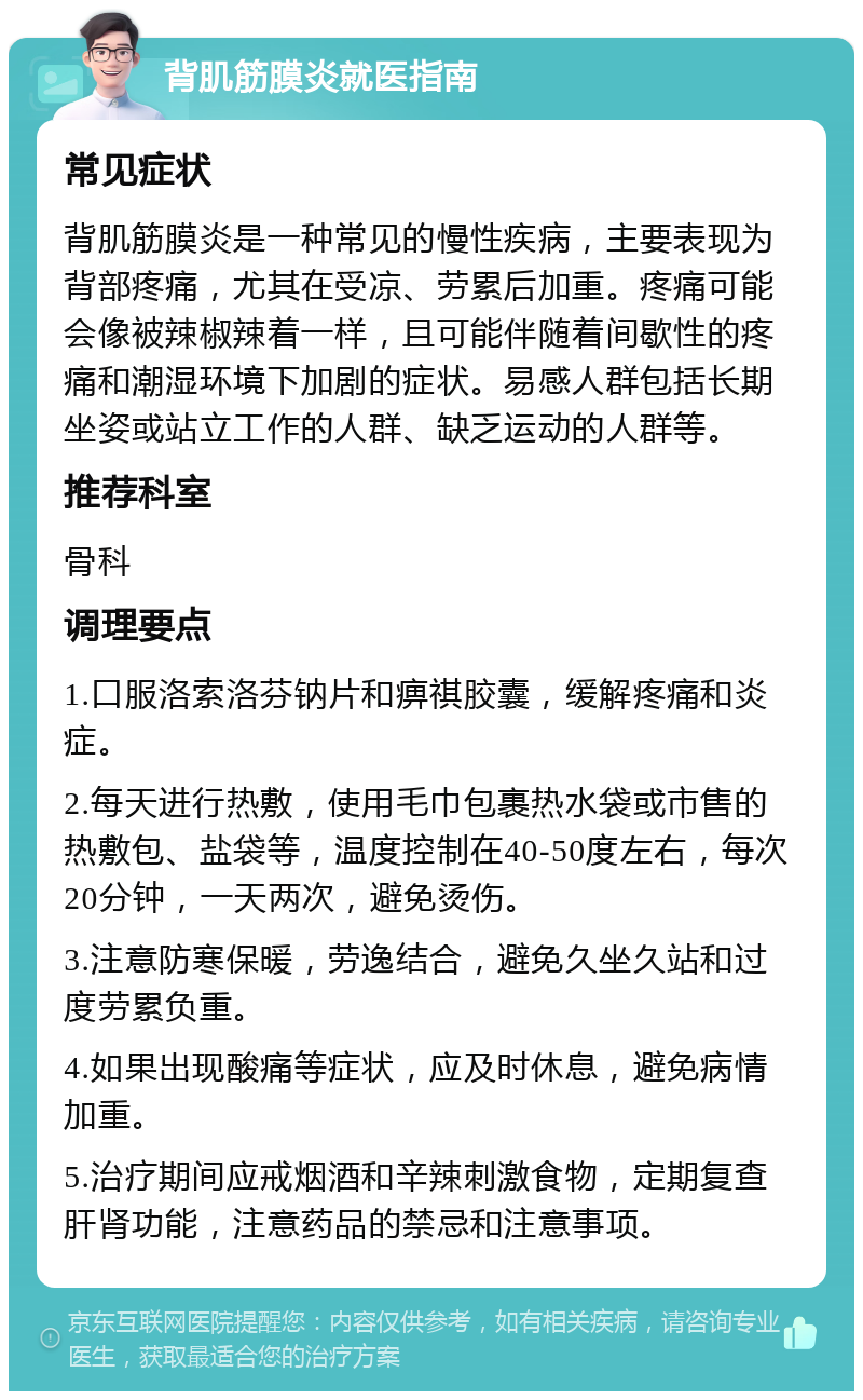 背肌筋膜炎就医指南 常见症状 背肌筋膜炎是一种常见的慢性疾病，主要表现为背部疼痛，尤其在受凉、劳累后加重。疼痛可能会像被辣椒辣着一样，且可能伴随着间歇性的疼痛和潮湿环境下加剧的症状。易感人群包括长期坐姿或站立工作的人群、缺乏运动的人群等。 推荐科室 骨科 调理要点 1.口服洛索洛芬钠片和痹祺胶囊，缓解疼痛和炎症。 2.每天进行热敷，使用毛巾包裹热水袋或市售的热敷包、盐袋等，温度控制在40-50度左右，每次20分钟，一天两次，避免烫伤。 3.注意防寒保暖，劳逸结合，避免久坐久站和过度劳累负重。 4.如果出现酸痛等症状，应及时休息，避免病情加重。 5.治疗期间应戒烟酒和辛辣刺激食物，定期复查肝肾功能，注意药品的禁忌和注意事项。