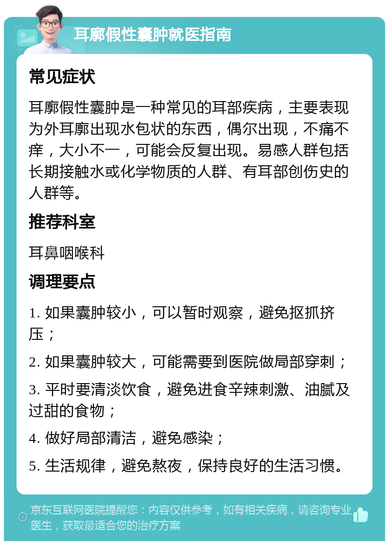 耳廓假性囊肿就医指南 常见症状 耳廓假性囊肿是一种常见的耳部疾病，主要表现为外耳廓出现水包状的东西，偶尔出现，不痛不痒，大小不一，可能会反复出现。易感人群包括长期接触水或化学物质的人群、有耳部创伤史的人群等。 推荐科室 耳鼻咽喉科 调理要点 1. 如果囊肿较小，可以暂时观察，避免抠抓挤压； 2. 如果囊肿较大，可能需要到医院做局部穿刺； 3. 平时要清淡饮食，避免进食辛辣刺激、油腻及过甜的食物； 4. 做好局部清洁，避免感染； 5. 生活规律，避免熬夜，保持良好的生活习惯。