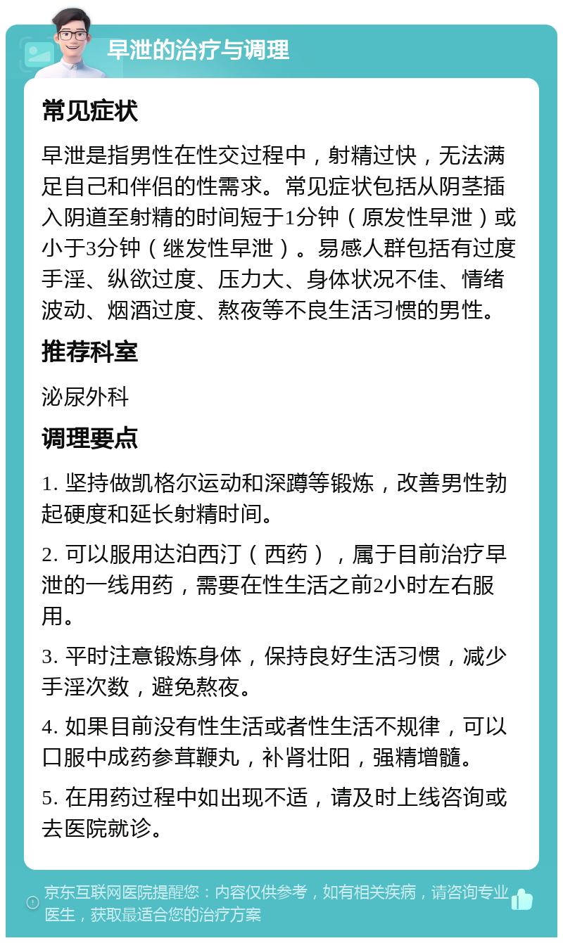 早泄的治疗与调理 常见症状 早泄是指男性在性交过程中，射精过快，无法满足自己和伴侣的性需求。常见症状包括从阴茎插入阴道至射精的时间短于1分钟（原发性早泄）或小于3分钟（继发性早泄）。易感人群包括有过度手淫、纵欲过度、压力大、身体状况不佳、情绪波动、烟酒过度、熬夜等不良生活习惯的男性。 推荐科室 泌尿外科 调理要点 1. 坚持做凯格尔运动和深蹲等锻炼，改善男性勃起硬度和延长射精时间。 2. 可以服用达泊西汀（西药），属于目前治疗早泄的一线用药，需要在性生活之前2小时左右服用。 3. 平时注意锻炼身体，保持良好生活习惯，减少手淫次数，避免熬夜。 4. 如果目前没有性生活或者性生活不规律，可以口服中成药参茸鞭丸，补肾壮阳，强精增髓。 5. 在用药过程中如出现不适，请及时上线咨询或去医院就诊。