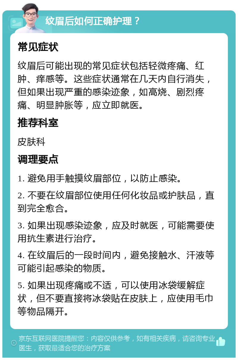 纹眉后如何正确护理？ 常见症状 纹眉后可能出现的常见症状包括轻微疼痛、红肿、痒感等。这些症状通常在几天内自行消失，但如果出现严重的感染迹象，如高烧、剧烈疼痛、明显肿胀等，应立即就医。 推荐科室 皮肤科 调理要点 1. 避免用手触摸纹眉部位，以防止感染。 2. 不要在纹眉部位使用任何化妆品或护肤品，直到完全愈合。 3. 如果出现感染迹象，应及时就医，可能需要使用抗生素进行治疗。 4. 在纹眉后的一段时间内，避免接触水、汗液等可能引起感染的物质。 5. 如果出现疼痛或不适，可以使用冰袋缓解症状，但不要直接将冰袋贴在皮肤上，应使用毛巾等物品隔开。