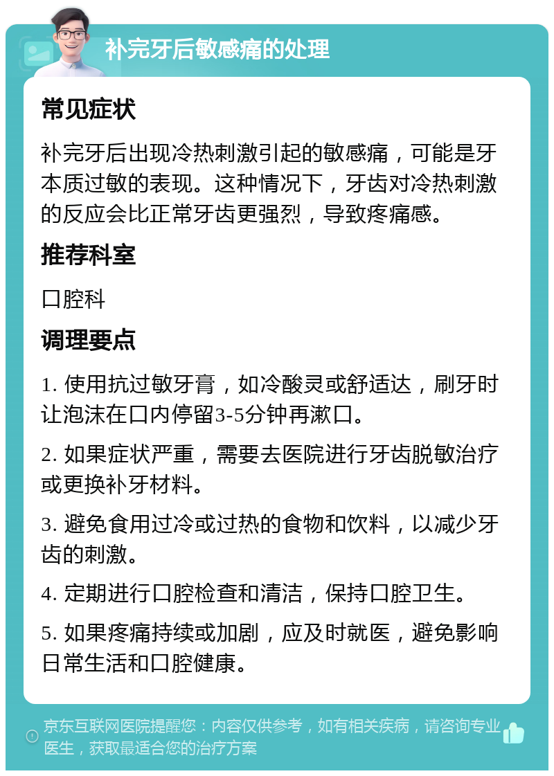 补完牙后敏感痛的处理 常见症状 补完牙后出现冷热刺激引起的敏感痛，可能是牙本质过敏的表现。这种情况下，牙齿对冷热刺激的反应会比正常牙齿更强烈，导致疼痛感。 推荐科室 口腔科 调理要点 1. 使用抗过敏牙膏，如冷酸灵或舒适达，刷牙时让泡沫在口内停留3-5分钟再漱口。 2. 如果症状严重，需要去医院进行牙齿脱敏治疗或更换补牙材料。 3. 避免食用过冷或过热的食物和饮料，以减少牙齿的刺激。 4. 定期进行口腔检查和清洁，保持口腔卫生。 5. 如果疼痛持续或加剧，应及时就医，避免影响日常生活和口腔健康。